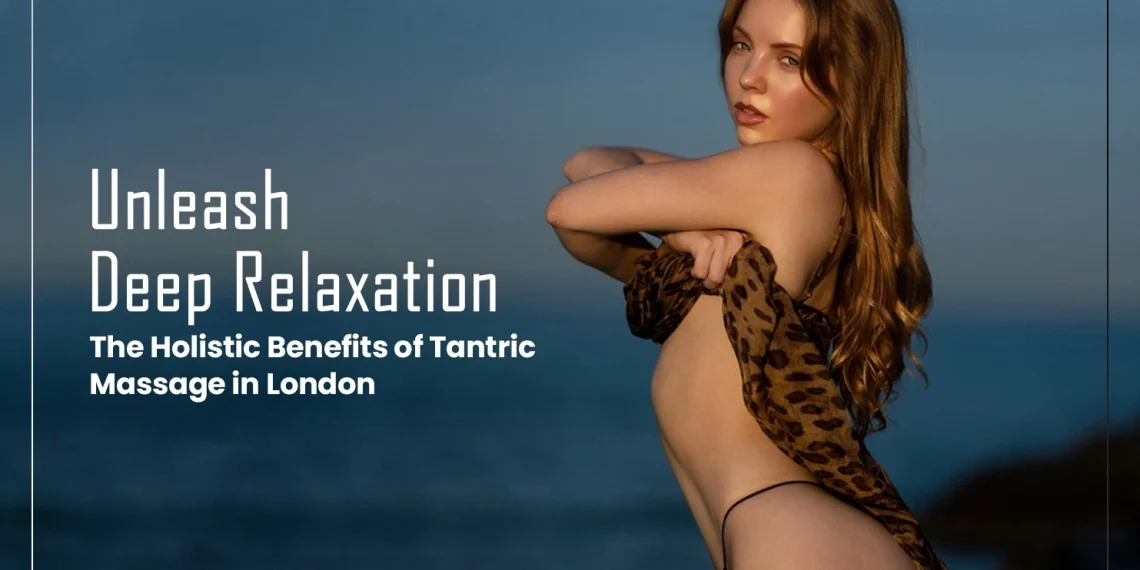 Unleash Deep Relaxation: The Holistic Benefits of Tantric Massage in London